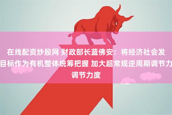 在线配资炒股网 财政部长蓝佛安：将经济社会发展目标作为有机整体统筹把握 加大超常规逆周期调节力度