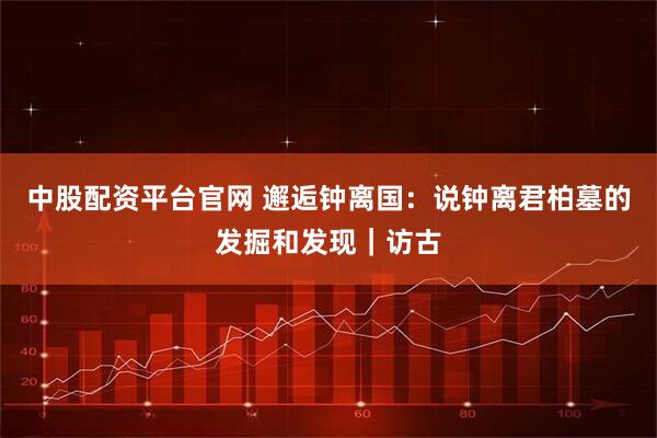 中股配资平台官网 邂逅钟离国：说钟离君柏墓的发掘和发现｜访古