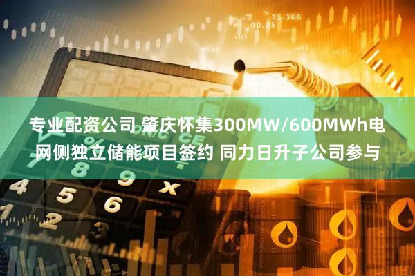 专业配资公司 肇庆怀集300MW/600MWh电网侧独立储能项目签约 同力日升子公司参与
