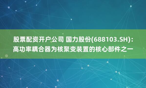 股票配资开户公司 国力股份(688103.SH)：高功率耦合器为核聚变装置的核心部件之一