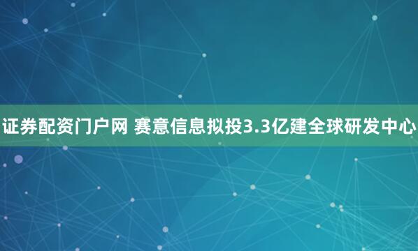 证券配资门户网 赛意信息拟投3.3亿建全球研发中心