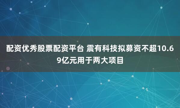 配资优秀股票配资平台 震有科技拟募资不超10.69亿元用于两大项目