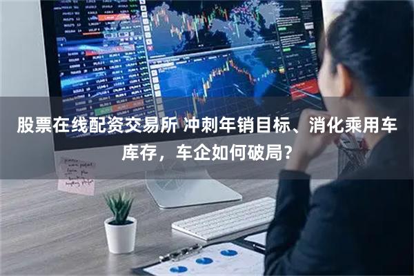 股票在线配资交易所 冲刺年销目标、消化乘用车库存，车企如何破局？