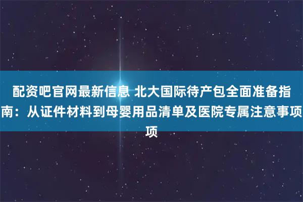 配资吧官网最新信息 北大国际待产包全面准备指南：从证件材料到母婴用品清单及医院专属注意事项