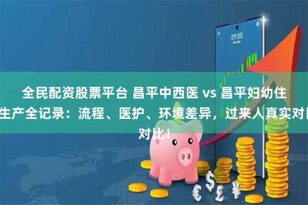 全民配资股票平台 昌平中西医 vs 昌平妇幼住院生产全记录：流程、医护、环境差异，过来人真实对比！