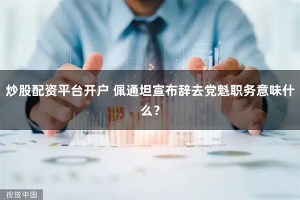 炒股配资平台开户 佩通坦宣布辞去党魁职务意味什么？