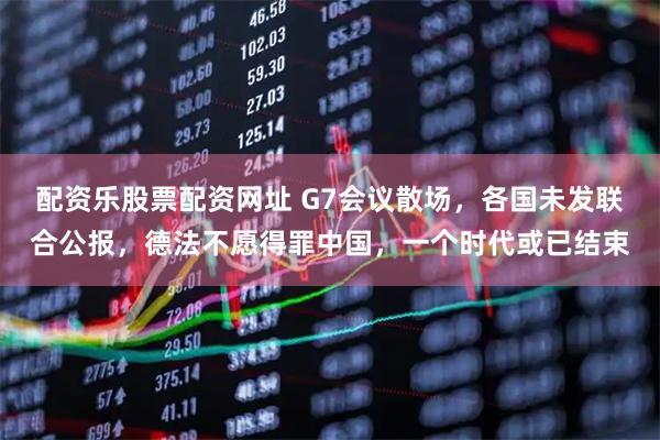 配资乐股票配资网址 G7会议散场，各国未发联合公报，德法不愿得罪中国，一个时代或已结束