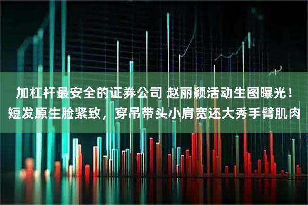 加杠杆最安全的证券公司 赵丽颖活动生图曝光！短发原生脸紧致，穿吊带头小肩宽还大秀手臂肌肉