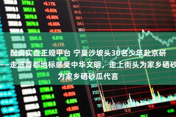 配资实盘正规平台 宁夏沙坡头30名少年赴京研学推介——走进首都地标感受中华文明，走上街头为家乡硒砂瓜代言