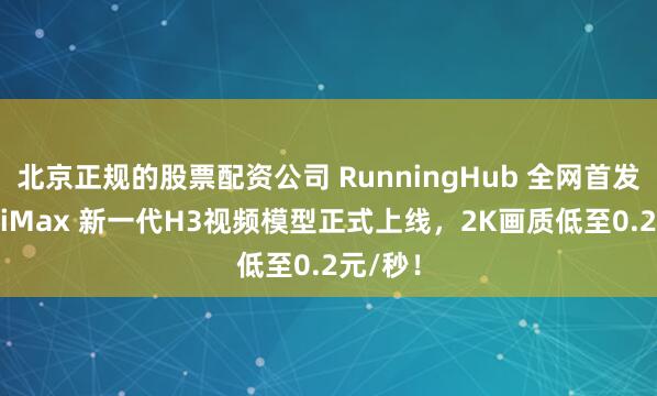 北京正规的股票配资公司 RunningHub 全网首发！MiniMax 新一代H3视频模型正式上线，2K画质低至0.2元/秒！