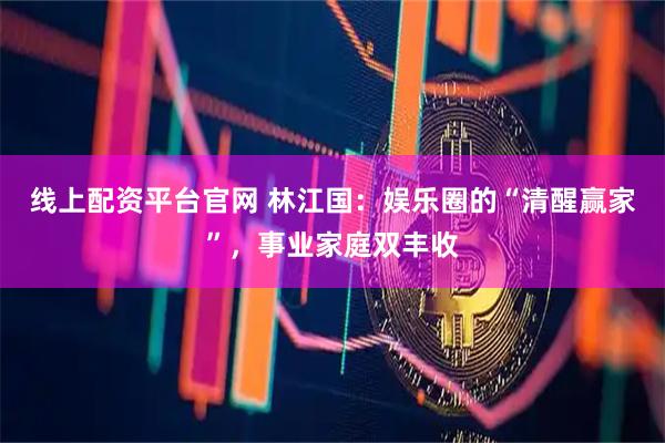线上配资平台官网 林江国：娱乐圈的“清醒赢家”，事业家庭双丰收