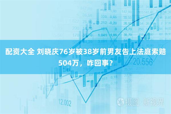 配资大全 刘晓庆76岁被38岁前男友告上法庭索赔504万，咋回事？