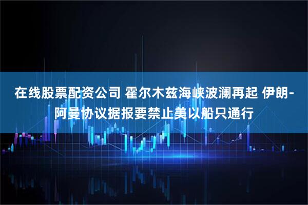 在线股票配资公司 霍尔木兹海峡波澜再起 伊朗-阿曼协议据报要禁止美以船只通行