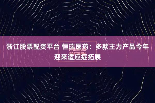 浙江股票配资平台 恒瑞医药：多款主力产品今年迎来适应症拓展