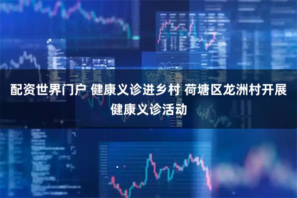 配资世界门户 健康义诊进乡村 荷塘区龙洲村开展健康义诊活动