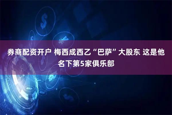 券商配资开户 梅西成西乙“巴萨”大股东 这是他名下第5家俱乐部