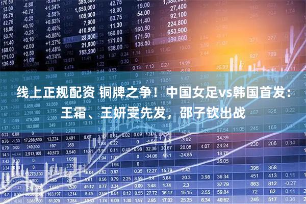 线上正规配资 铜牌之争！中国女足vs韩国首发：王霜、王妍雯先发，邵子钦出战